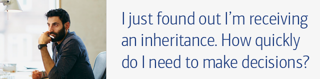 I just found out I’m receiving an inheritance. How quickly do I need to make decisions?